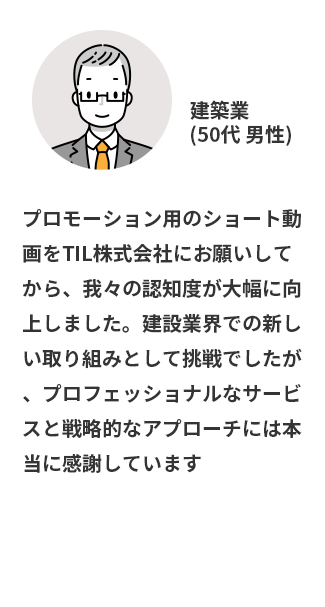 プロモーション用のショート動画をTIL株式会社にお願いしてから、我々の認知度が大幅に向上しました。建設業界での新しい取り組みとして挑戦でしたが、プロフェッショナルなサービスと戦略的なアプローチには本当に感謝しています