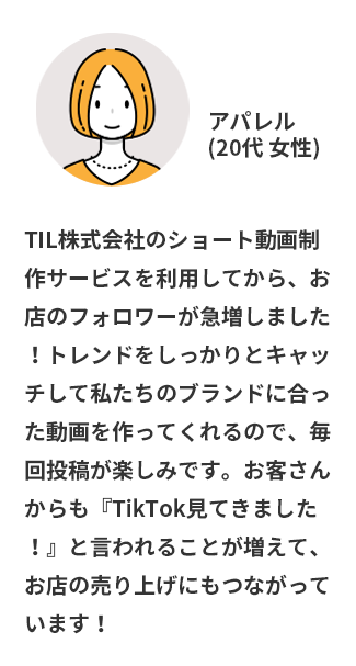 TIL株式会社のショート動画制作サービスを利用してから、お店のフォロワーが急増しました！トレンドをしっかりとキャッチして私たちのブランドに合った動画を作ってくれるので、毎回投稿が楽しみです。お客さんからも『TikTok見てきました！』と言われることが増えて、お店の売り上げにもつながっています！