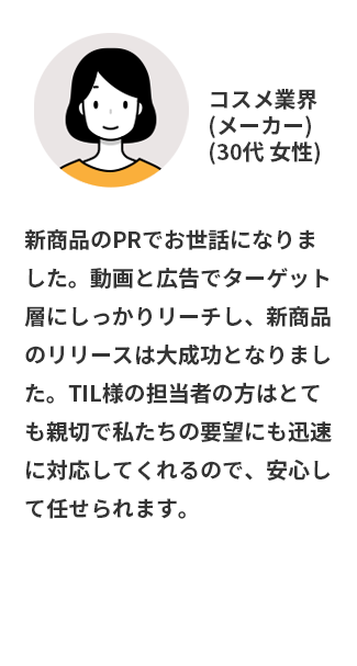 新商品のPRでお世話になりました。動画と広告でターゲット層にしっかりリーチし、新商品のリリースは大成功となりました。TIL様の担当者の方はとても親切で私たちの要望にも迅速に対応してくれるので、安心して任せられます。